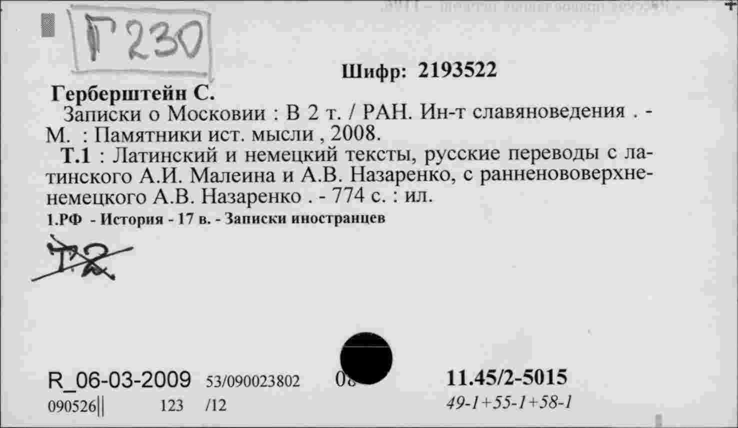 ﻿1 ' Г 23Ç]
Шифр: 2193522
Герберштейн С.
Записки о Московии : В 2 т. / РАН. Ин-т славяноведения . -М. : Памятники ист. мысли , 2008.
Т.1 : Латинский и немецкий тексты, русские переводы с латинского А.И. Малеина и А.В. Назаренко, с ранненововерхненемецкого А.В. Назаренко . - 774 с. : ил.
1.РФ - История -17 в. - Записки иностранцев
R_06-03-2009 53/090023802
090526Ц	123 /12
11.45/2-5015
49-1+55-1+58-1